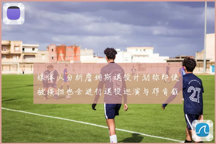 媒体人分析詹姆斯退役计划称即使被横扫也会进行退役巡演与邓肯截然不同