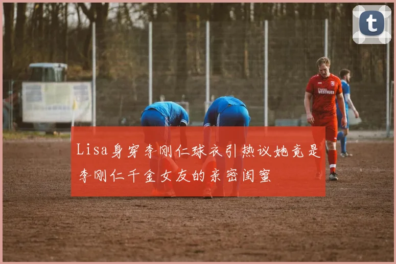 Lisa身穿李刚仁球衣引热议她竟是李刚仁千金女友的亲密闺蜜