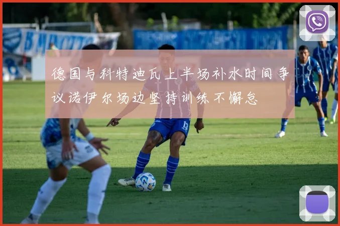 德国与科特迪瓦上半场补水时间争议诺伊尔场边坚持训练不懈怠