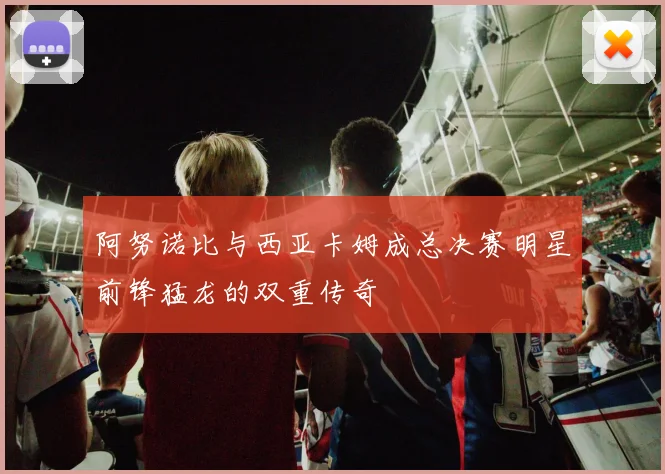 阿努诺比与西亚卡姆成总决赛明星前锋猛龙的双重传奇
