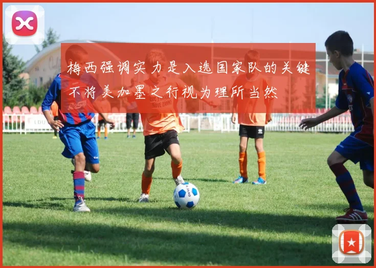 梅西强调实力是入选国家队的关键不将美加墨之行视为理所当然
