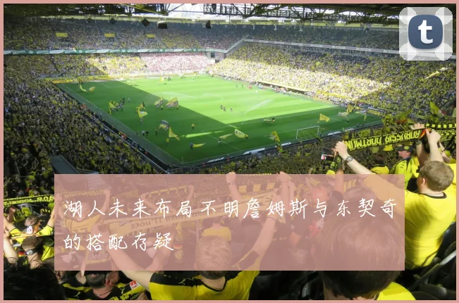 湖人未来布局不明詹姆斯与东契奇的搭配存疑