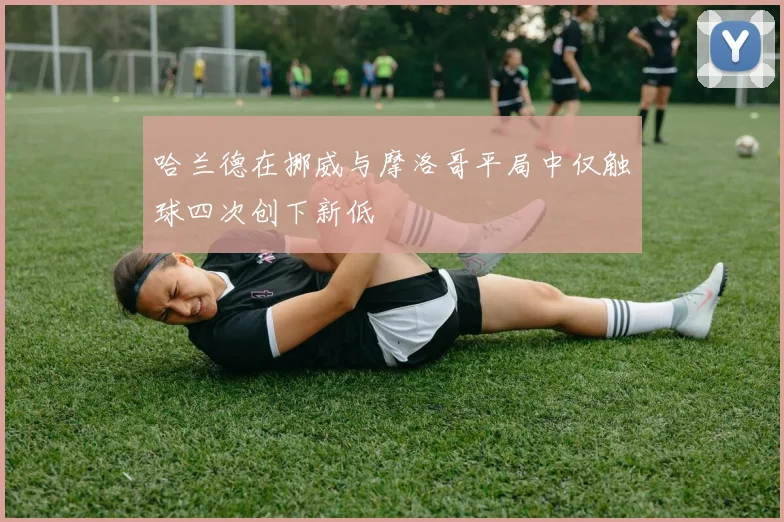 哈兰德在挪威与摩洛哥平局中仅触球四次创下新低