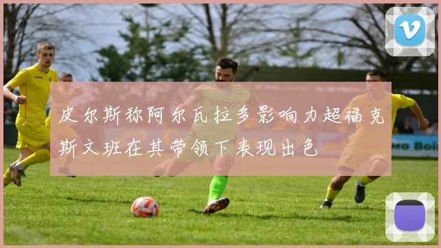 皮尔斯称阿尔瓦拉多影响力超福克斯文班在其带领下表现出色