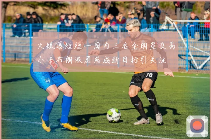 火媒曝短短一周内三名全明星交易小卡布朗浓眉或成新目标引关注