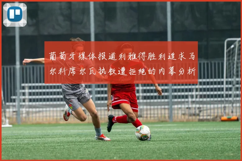 葡萄牙媒体报道利雅得胜利追求马尔科席尔瓦执教遭拒绝的内幕分析