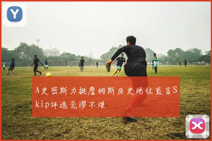 A史密斯力挺詹姆斯历史地位直言Skip评选荒谬不堪