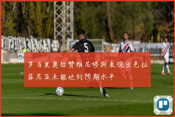 罗马里奥称赞维尼修斯表现出色拉菲尼亚未能达到预期水平