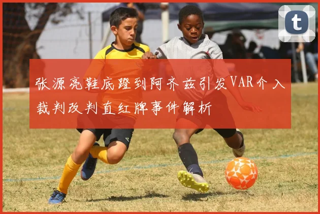 张源亮鞋底蹬到阿齐兹引发VAR介入裁判改判直红牌事件解析