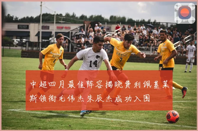 中超四月最佳阵容揭晓费利佩基莱斯领衔毛伟杰朱辰杰成功入围