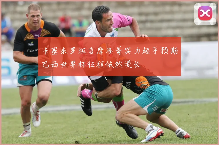 卡塞米罗坦言摩洛哥实力超乎预期巴西世界杯征程依然漫长
